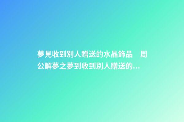 夢見收到別人贈送的水晶飾品　周公解夢之夢到收到別人贈送的水晶